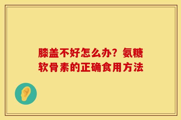 膝盖不好怎么办？氨糖软骨素的正确食用方法