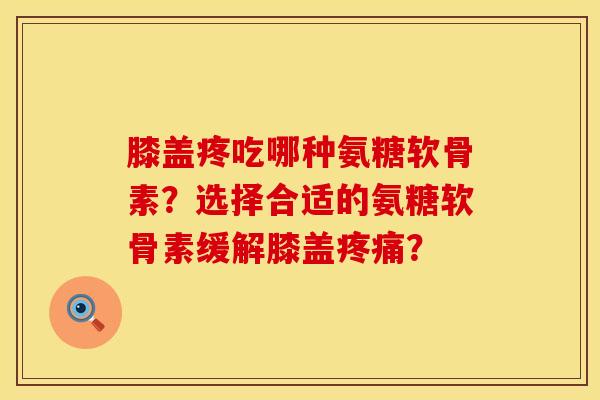 膝盖疼吃哪种氨糖软骨素？选择合适的氨糖软骨素缓解膝盖疼痛？