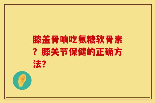 膝盖骨响吃氨糖软骨素？膝关节保健的正确方法？