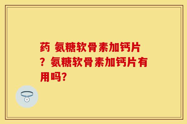 药 氨糖软骨素加钙片？氨糖软骨素加钙片有用吗？