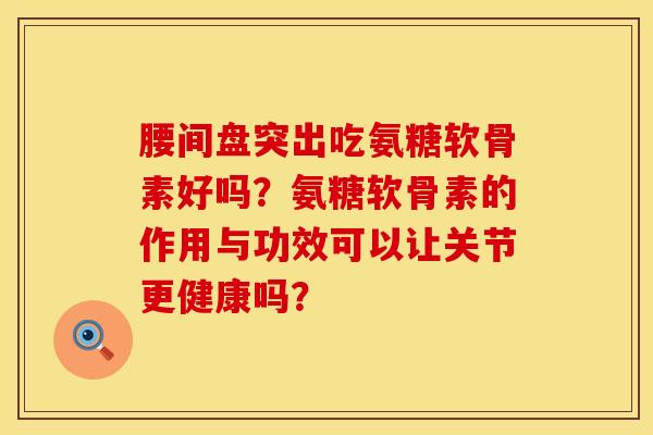 腰间盘突出吃氨糖软骨素好吗?氨糖软骨素的作用与功效可以让关节更健康吗? 腰间盘突出吃氨糖软骨素好吗?氨糖软骨素的作用与功效可以让关节更健康吗?