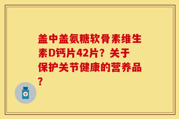 盖中盖氨糖软骨素维生素D钙片42片？关于保护关节健康的营养品？