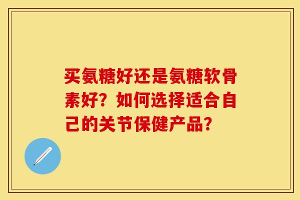 买氨糖好还是氨糖软骨素好？如何选择适合自己的关节保健产品？