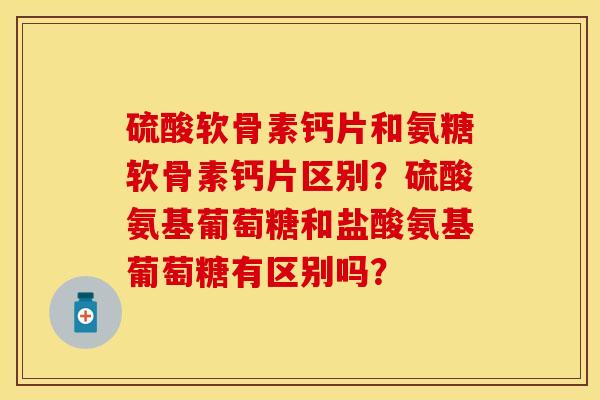 硫酸软骨素钙片和氨糖软骨素钙片区别？硫酸氨基葡萄糖和盐酸氨基葡萄糖有区别吗？