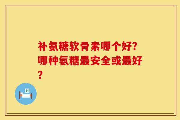 补氨糖软骨素哪个好？哪种氨糖最安全或最好？