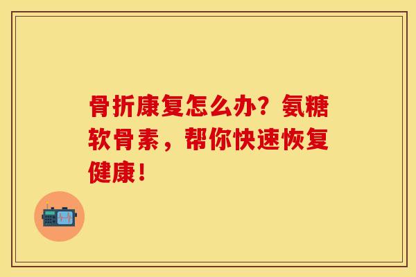 骨折康复怎么办？氨糖软骨素，帮你快速恢复健康！