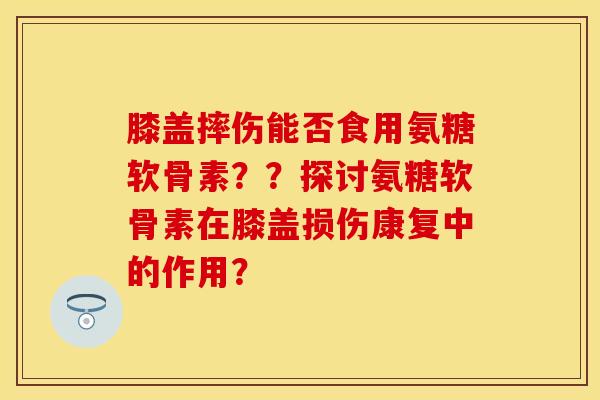 膝盖摔伤能否食用氨糖软骨素？？探讨氨糖软骨素在膝盖损伤康复中的作用？