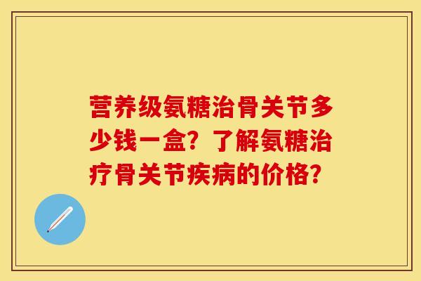 营养级氨糖骨关节多少钱一盒？了解氨糖骨关节的价格？