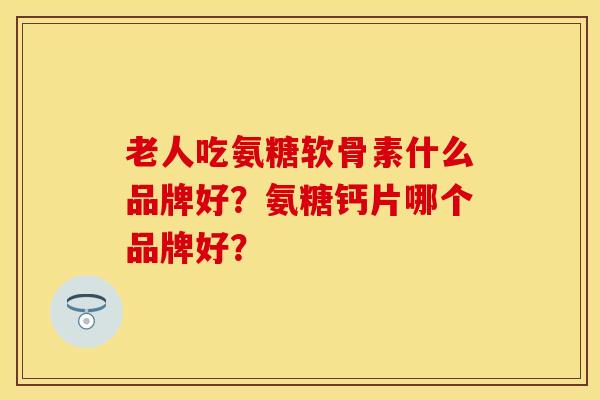 老人吃氨糖软骨素什么品牌好？氨糖钙片哪个品牌好？