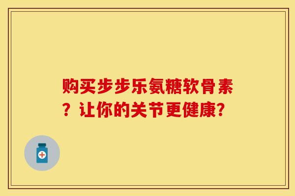购买步步乐氨糖软骨素？让你的关节更健康？
