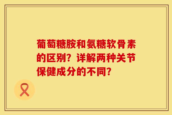 葡萄糖胺和氨糖软骨素的区别？详解两种关节保健成分的不同？