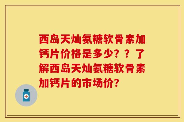西岛天灿氨糖软骨素加钙片价格是多少？？了解西岛天灿氨糖软骨素加钙片的市场价？