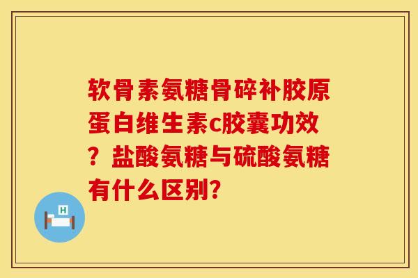 软骨素氨糖骨碎补胶原蛋白维生素c胶囊功效？盐酸氨糖与硫酸氨糖有什么区别？