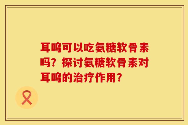 耳鸣可以吃氨糖软骨素吗？探讨氨糖软骨素对耳鸣的治疗作用？