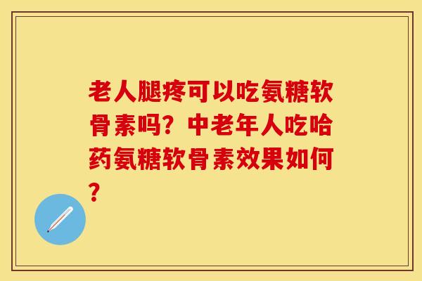 老人腿疼可以吃氨糖软骨素吗？中老年人吃哈药氨糖软骨素效果如何？