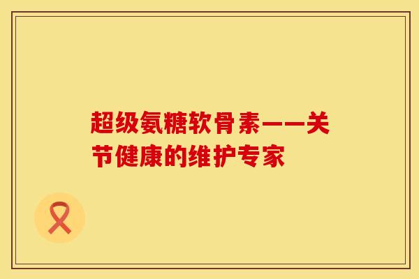 超级氨糖软骨素——关节健康的维护专家