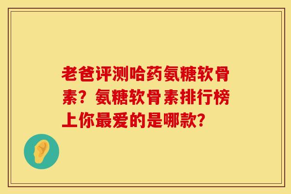 老爸评测哈药氨糖软骨素？氨糖软骨素排行榜上你最爱的是哪款？