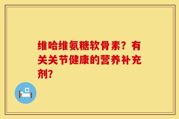 维哈维氨糖软骨素?有关关节健康的营养补充剂? 维哈维氨糖软骨素?有关关节健康的营养补充剂?