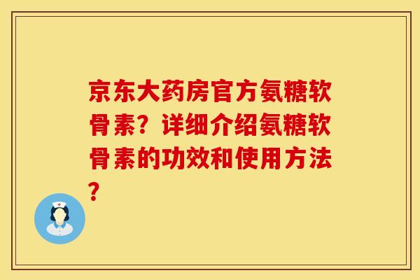 京东大药房官方氨糖软骨素？详细介绍氨糖软骨素的功效和使用方法？