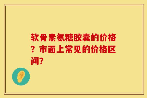 软骨素氨糖胶囊的价格?市面上常见的价格区间?