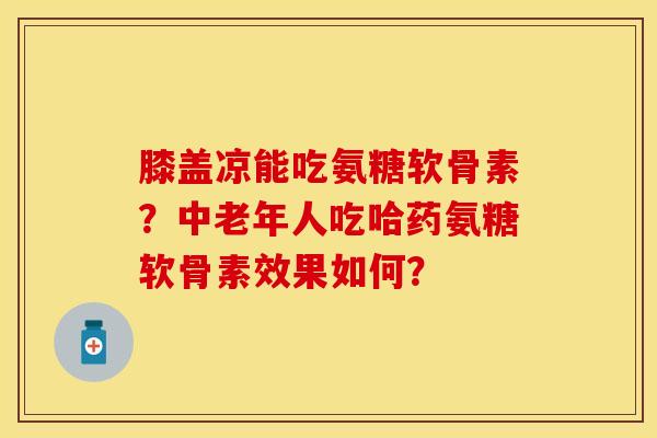 膝盖凉能吃氨糖软骨素？中老年人吃哈药氨糖软骨素效果如何？