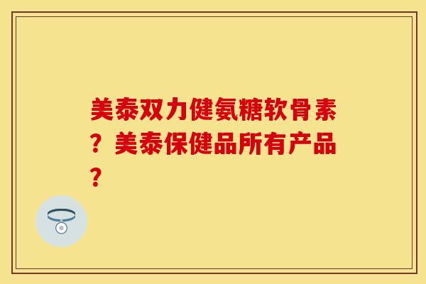 美泰双力健氨糖软骨素？美泰保健品所有产品？