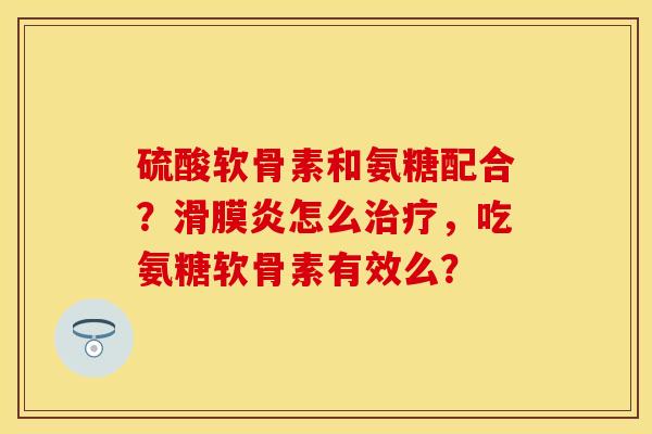硫酸软骨素和氨糖配合?怎么,吃氨糖软骨素有效么? 硫酸软骨素和氨糖配合?怎么,吃氨糖软骨素有效么?
