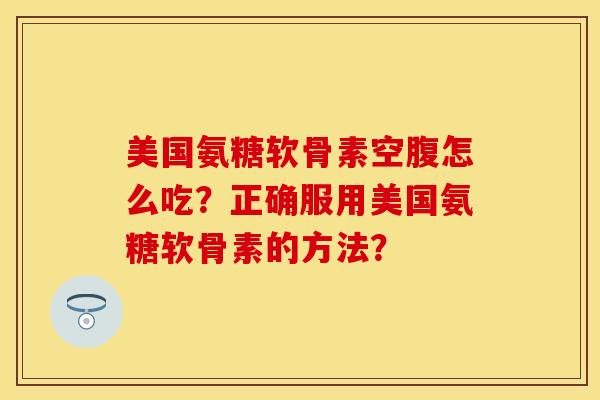美国氨糖软骨素空腹怎么吃？正确服用美国氨糖软骨素的方法？