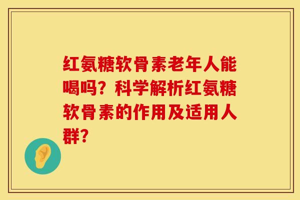 红氨糖软骨素老年人能喝吗？科学解析红氨糖软骨素的作用及适用人群？