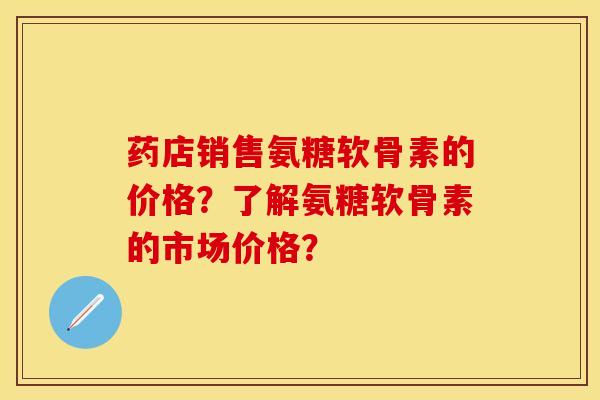 药店销售氨糖软骨素的价格？了解氨糖软骨素的市场价格？