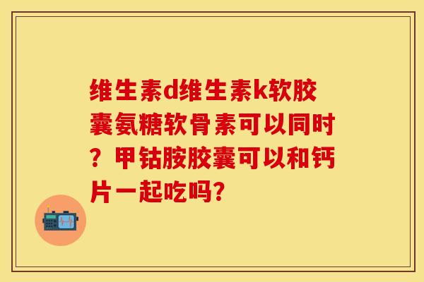 维生素d维生素k软胶囊氨糖软骨素可以同时？甲钴胺胶囊可以和钙片一起吃吗？