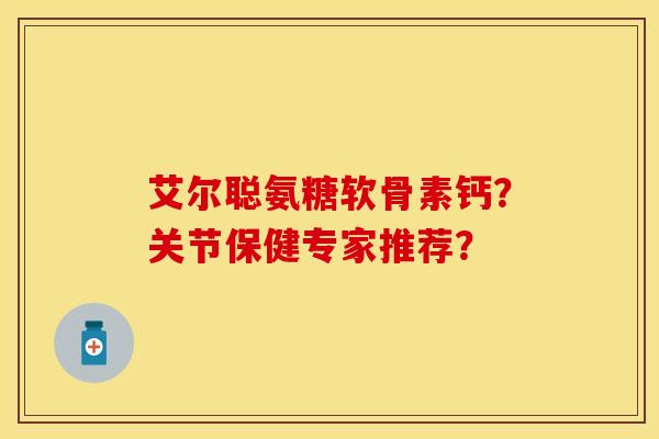 艾尔聪氨糖软骨素钙?关节保健专家推荐? 艾尔聪氨糖软骨素钙?关节保健专家推荐?