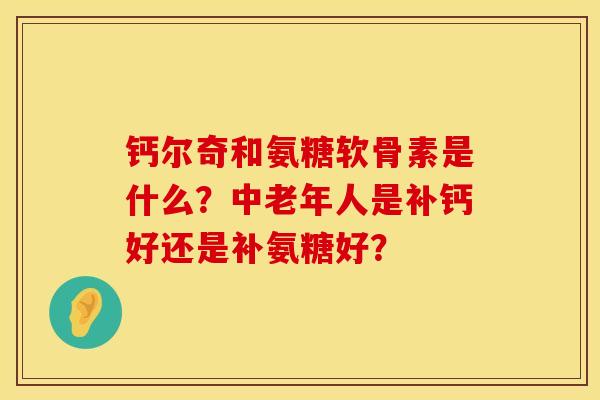 钙尔奇和氨糖软骨素是什么？中老年人是补钙好还是补氨糖好？