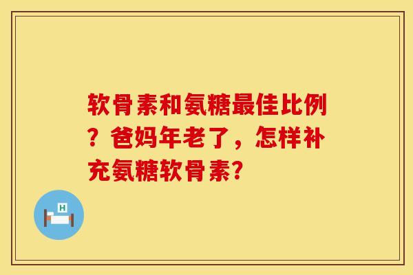 软骨素和氨糖最佳比例？爸妈年老了，怎样补充氨糖软骨素？