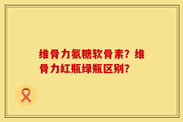 维骨力氨糖软骨素?维骨力红瓶绿瓶区别? 维骨力氨糖软骨素?维骨力红瓶绿瓶区别?