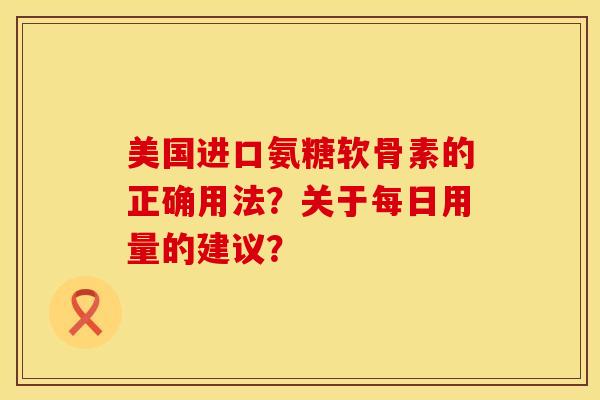 美国进口氨糖软骨素的正确用法?关于每日用量的建议? 美国进口氨糖软骨素的正确用法?关于每日用量的建议?