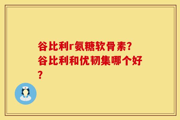 谷比利r氨糖软骨素？谷比利和优韧集哪个好？