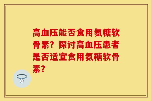 高血压能否食用氨糖软骨素？探讨高血压患者是否适宜食用氨糖软骨素？
