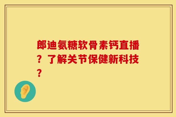 郎迪氨糖软骨素钙直播？了解关节保健新科技？