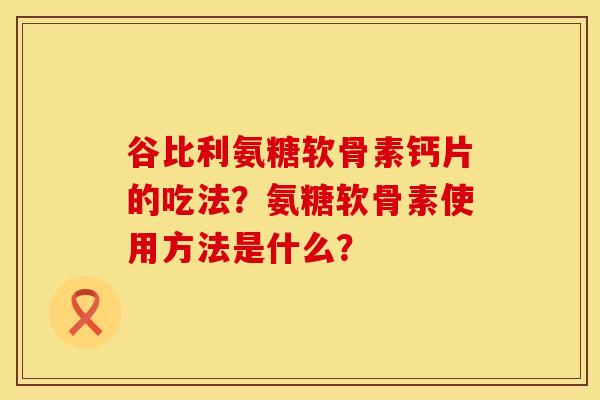 谷比利氨糖软骨素钙片的吃法？氨糖软骨素使用方法是什么？