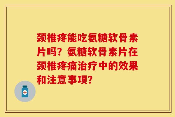 颈椎疼能吃氨糖软骨素片吗？氨糖软骨素片在颈椎疼痛治疗中的效果和注意事项？