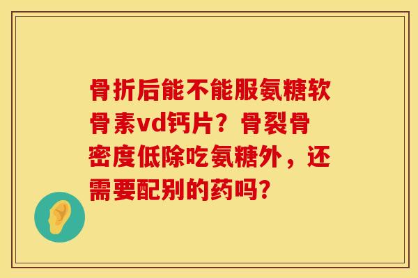 骨折后能不能服氨糖软骨素vd钙片？骨裂骨密度低除吃氨糖外，还需要配别的药吗？