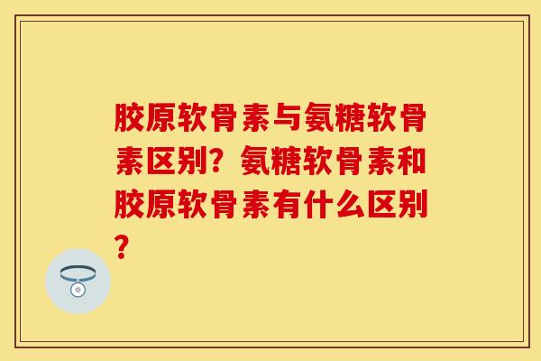 胶原软骨素与氨糖软骨素区别？氨糖软骨素和胶原软骨素有什么区别？