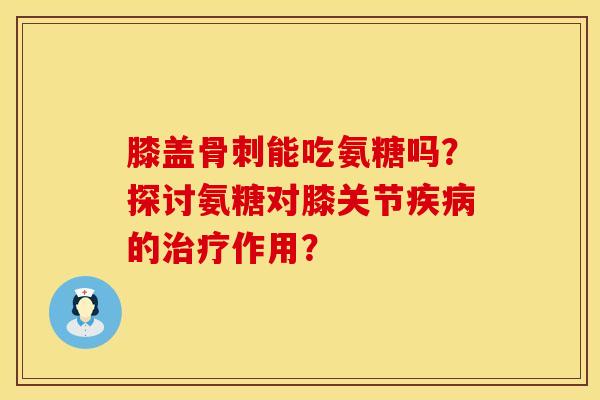 膝盖骨刺能吃氨糖吗？探讨氨糖对膝关节疾病的治疗作用？