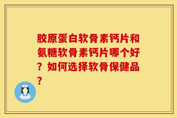 胶原蛋白软骨素钙片和氨糖软骨素钙片哪个好？如何选择软骨保健品？