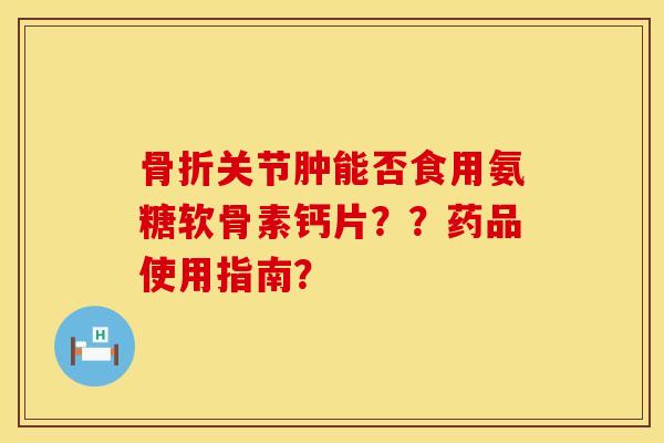 骨折关节肿能否食用氨糖软骨素钙片？？药品使用指南？