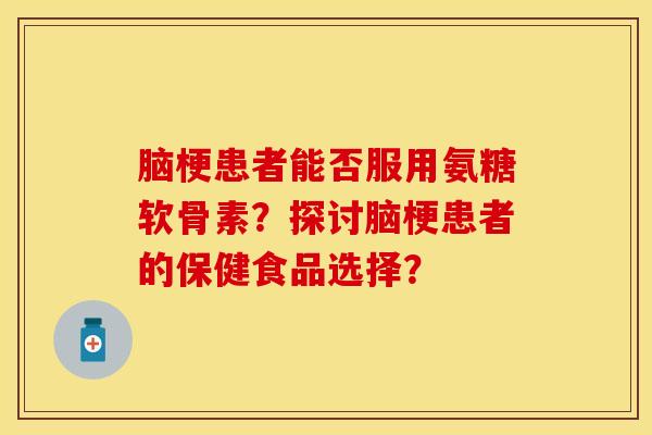 脑梗患者能否服用氨糖软骨素？探讨脑梗患者的保健食品选择？