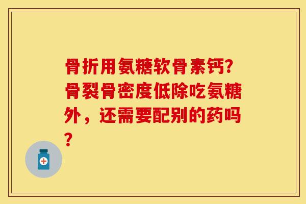 骨折用氨糖软骨素钙？骨裂骨密度低除吃氨糖外，还需要配别的药吗？