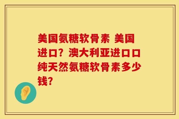 美国氨糖软骨素 美国进口？澳大利亚进口口纯天然氨糖软骨素多少钱？