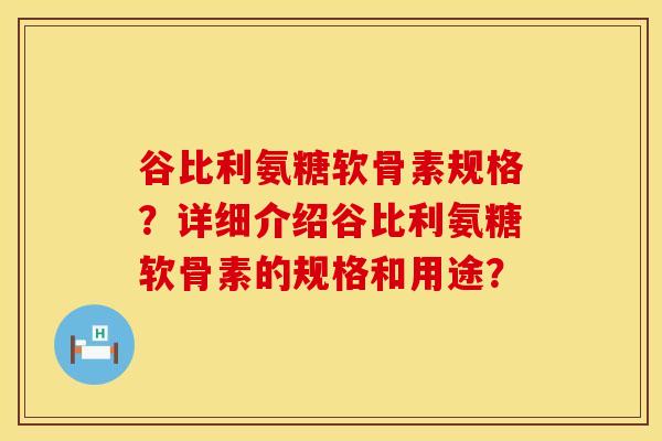 谷比利氨糖软骨素规格？详细介绍谷比利氨糖软骨素的规格和用途？